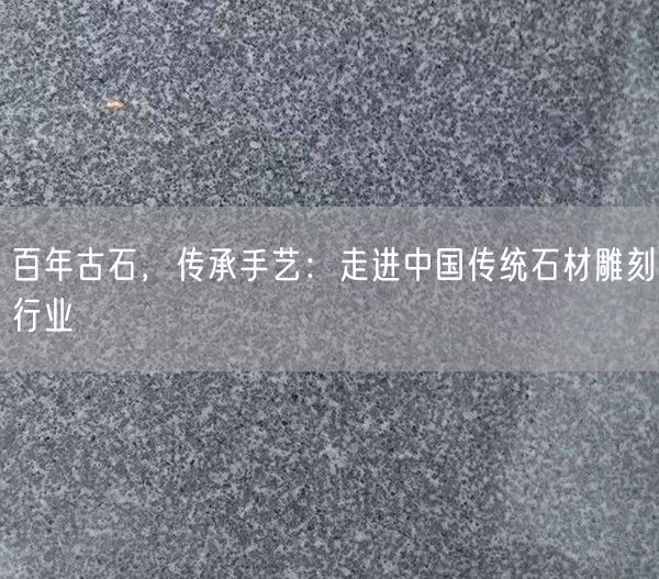 百年古石，傳承手藝：走進(jìn)中國傳統石材雕刻行業(yè)(圖1)