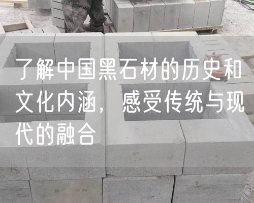 了解中國黑石材的歷史和文化內涵，感受傳統與現代的融合