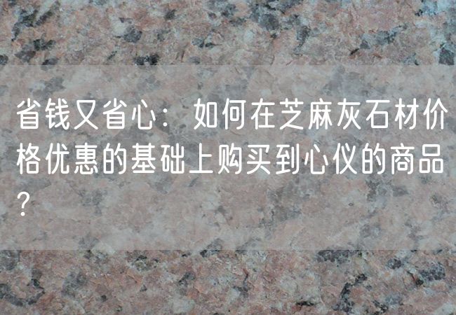 省錢(qián)又省心：如何在芝麻灰石材價(jià)格優(yōu)惠的基礎上購買(mǎi)到心儀的商品？