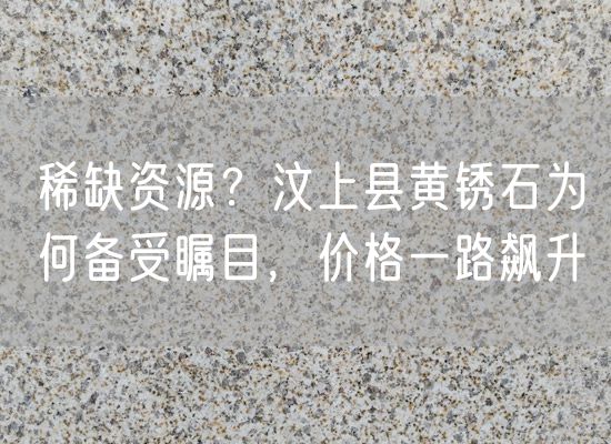 稀缺資源？汶上縣黃銹石為何備受矚目，價(jià)格一路飆升